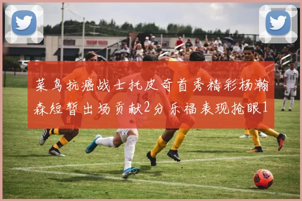 菜鸟抗癌战士托皮奇首秀精彩杨瀚森短暂出场贡献2分乐福表现抢眼14分钟斩获11分2助