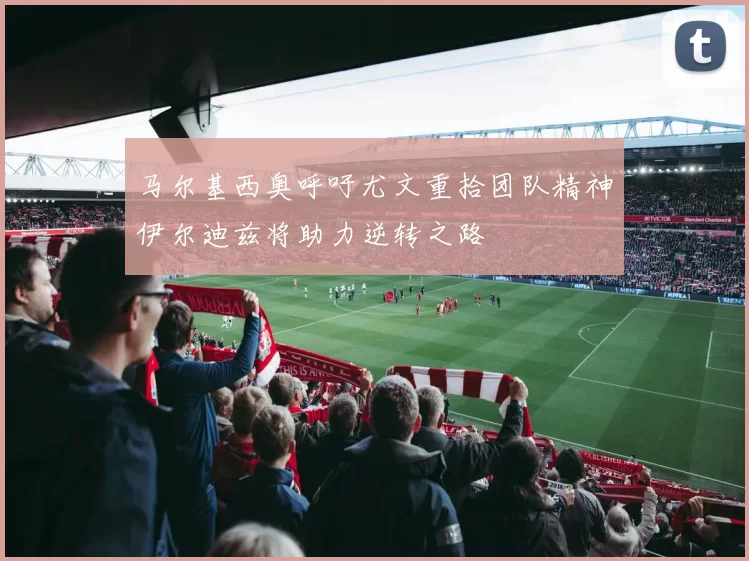 马尔基西奥呼吁尤文重拾团队精神伊尔迪兹将助力逆转之路