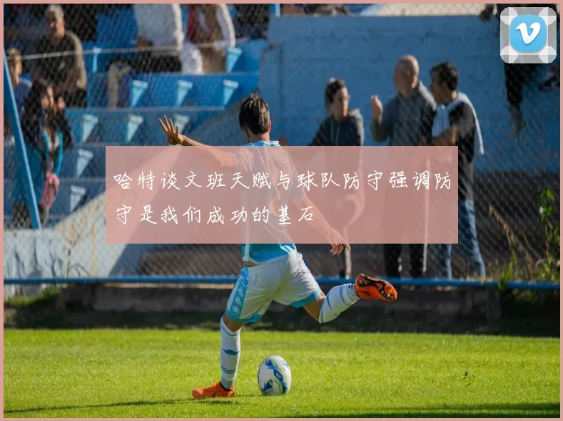 哈特谈文班天赋与球队防守强调防守是我们成功的基石