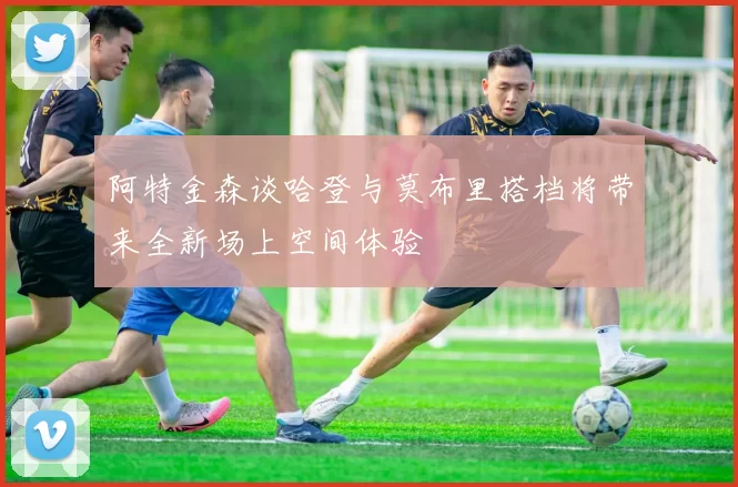 阿特金森谈哈登与莫布里搭档将带来全新场上空间体验