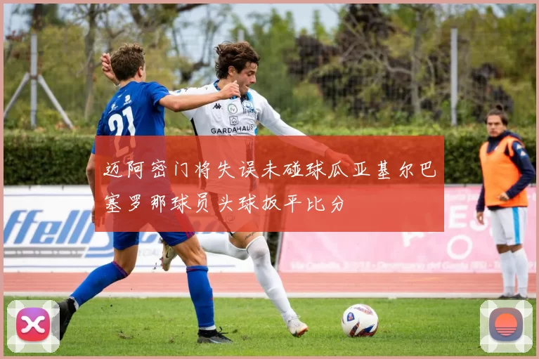 迈阿密门将失误未碰球瓜亚基尔巴塞罗那球员头球扳平比分