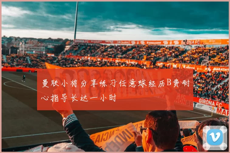 曼联小将分享练习任意球经历B费耐心指导长达一小时