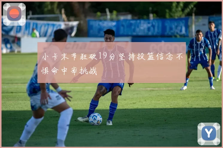 小卡末节狂砍19分坚持投篮信念不惧命中率挑战