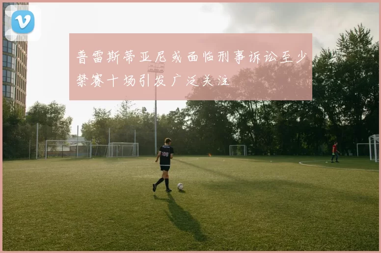 普雷斯蒂亚尼或面临刑事诉讼至少禁赛十场引发广泛关注