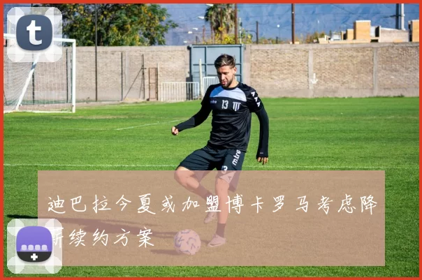 迪巴拉今夏或加盟博卡罗马考虑降薪续约方案
