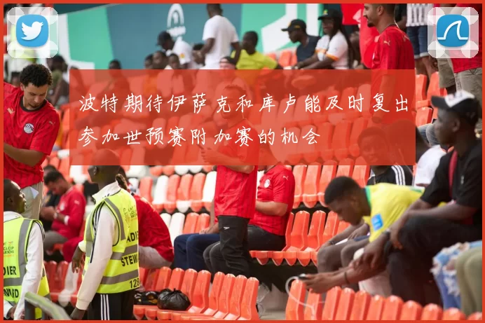 波特期待伊萨克和库卢能及时复出参加世预赛附加赛的机会