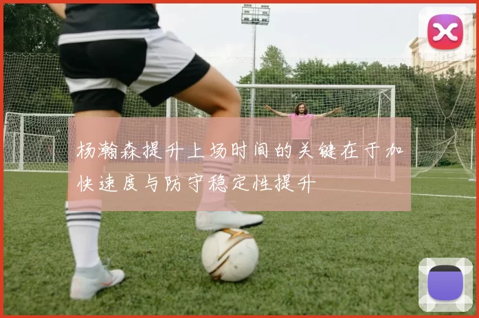 杨瀚森提升上场时间的关键在于加快速度与防守稳定性提升