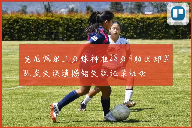 克尼佩尔三分球神准28分4助攻却因队友失误遗憾错失双纪录机会