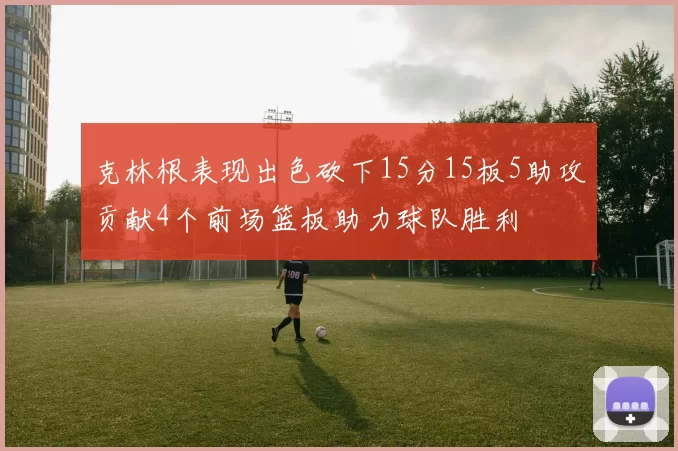 克林根表现出色砍下15分15板5助攻贡献4个前场篮板助力球队胜利