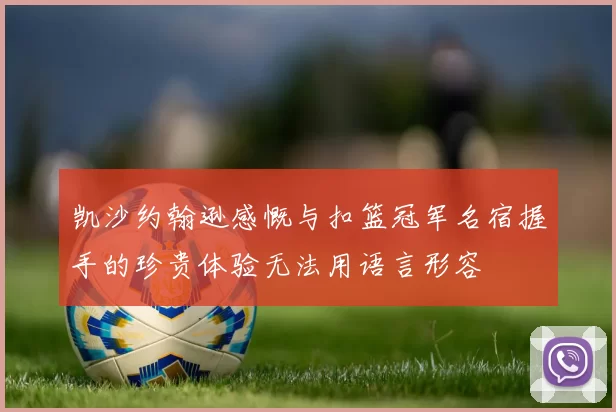 凯沙约翰逊感慨与扣篮冠军名宿握手的珍贵体验无法用语言形容