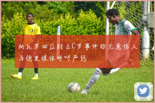 纳瓦罗回应肘击C罗事件称无意伤人马德里媒体呼吁严惩