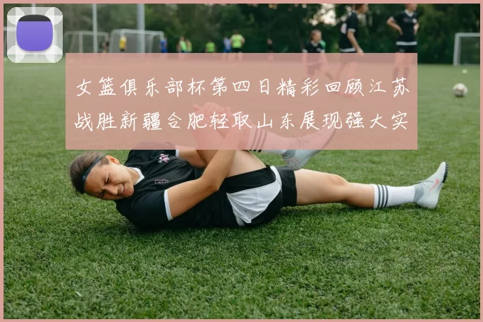 女篮俱乐部杯第四日精彩回顾江苏战胜新疆合肥轻取山东展现强大实力