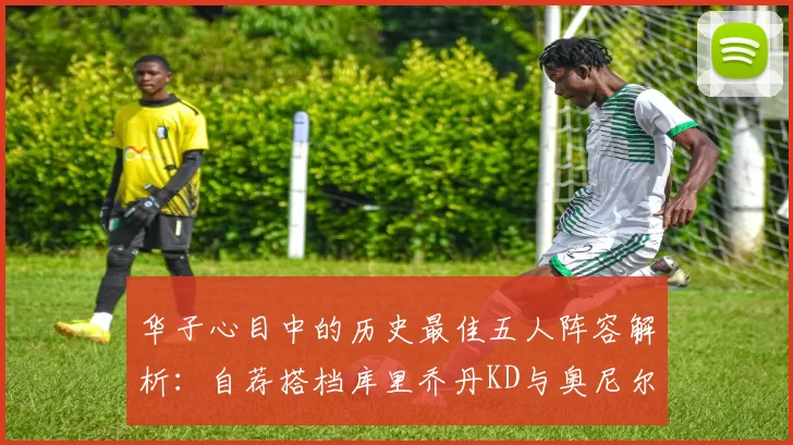 华子心目中的历史最佳五人阵容解析：自荐搭档库里乔丹KD与奥尼尔共襄盛举