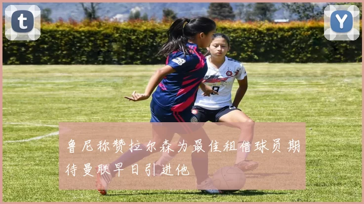 鲁尼称赞拉尔森为最佳租借球员期待曼联早日引进他