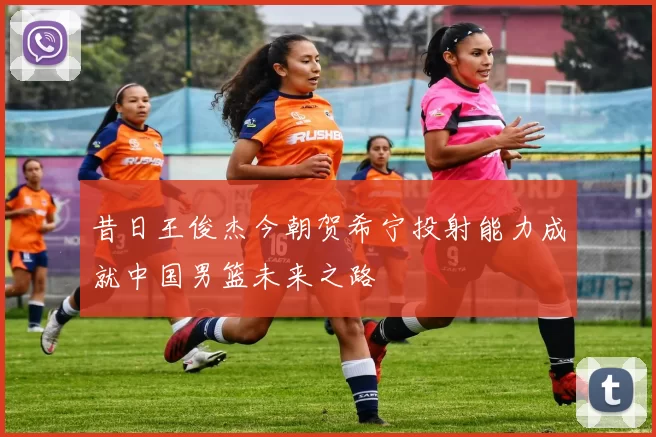 昔日王俊杰今朝贺希宁投射能力成就中国男篮未来之路