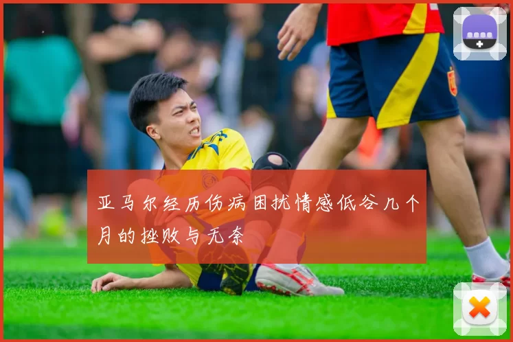 亚马尔经历伤病困扰情感低谷几个月的挫败与无奈