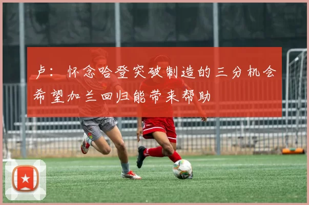 卢：怀念哈登突破制造的三分机会希望加兰回归能带来帮助