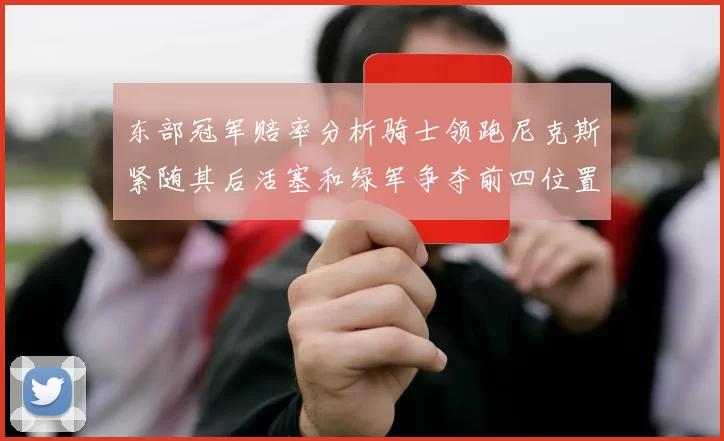 东部冠军赔率分析骑士领跑尼克斯紧随其后活塞和绿军争夺前四位置