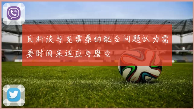 瓦科谈与克雷桑的配合问题认为需要时间来适应与磨合