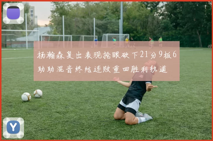 杨瀚森复出表现抢眼砍下21分9板6助助混音终结连败重回胜利轨道
