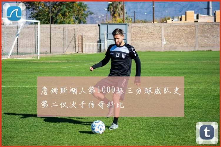 詹姆斯湖人第1000记三分球成队史第二仅次于传奇科比