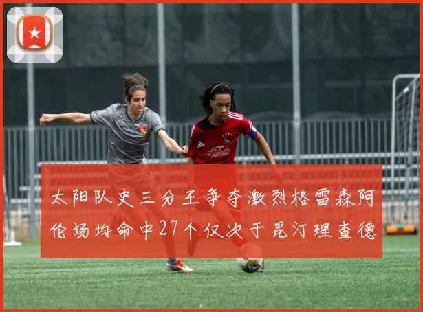 太阳队史三分王争夺激烈格雷森阿伦场均命中27个仅次于昆汀理查德森
