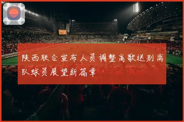 陕西联合宣布人员调整高歌送别离队球员展望新篇章